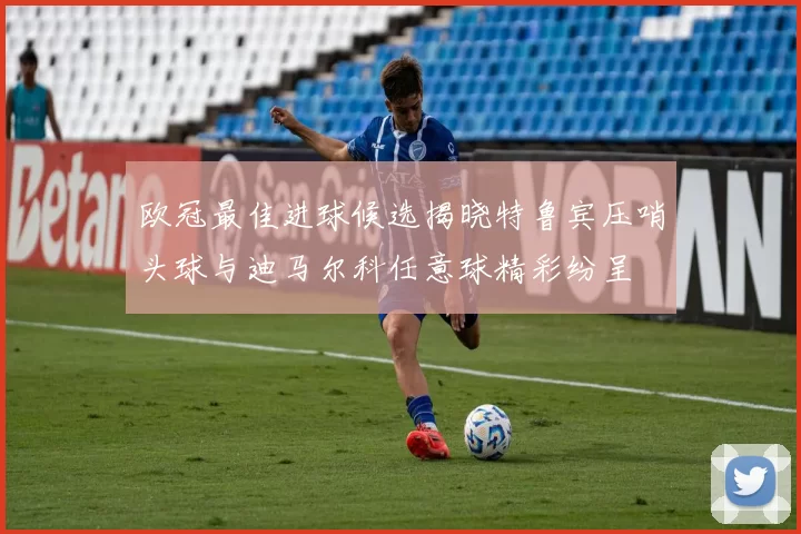 欧冠最佳进球候选揭晓特鲁宾压哨头球与迪马尔科任意球精彩纷呈