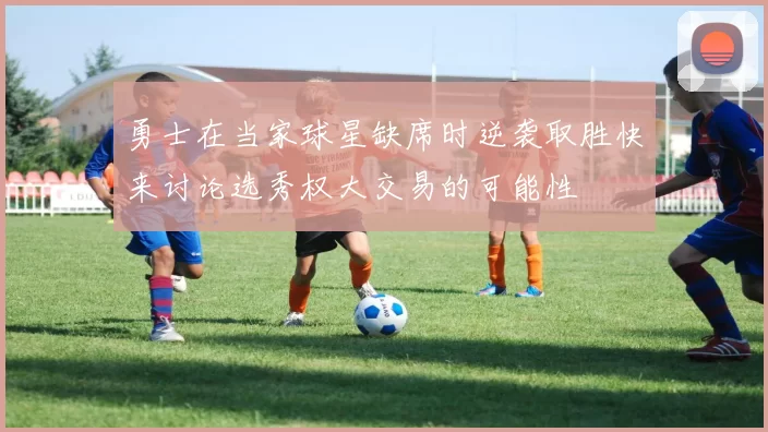 勇士在当家球星缺席时逆袭取胜快来讨论选秀权大交易的可能性