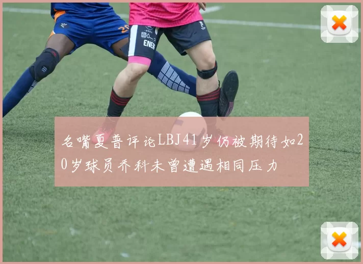 名嘴夏普评论LBJ41岁仍被期待如20岁球员乔科未曾遭遇相同压力
